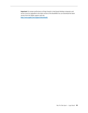 Page 99Mac Pro Take Apart — Logic Board 99
Important: For proper performance, all logic boards in Intel-based desktop computers and 
servers must be upgraded to the latest version of the BootROM. You can download the latest 
version from the Apple support web site: 
http://www.apple.com/support/downloads/ 