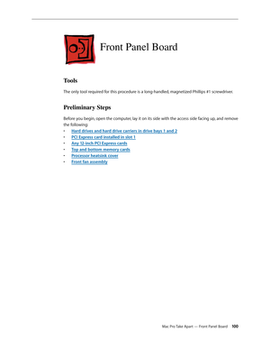 Page 100Mac Pro Take Apart — Front Panel Board 100
Front Panel Board
Tools
The only tool required for this procedure is a long-handled, magnetized Phillips #1 screwdriver.
Preliminary Steps
Before you begin, open the computer, lay it on its side with the access side facing up, and remove 
the following:
Hard drives and hard drive carriers in drive bays 1 and • 2
PCI Express card installed in slot • 1
Any 12-inch PCI Express card• s
Top and bottom memory card• s
Processor heatsink cove• r
Front fan assembl• y 