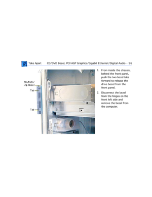 Page 118 Take ApartCD/DVD Bezel, PCI/AGP Graphics/Gigabit Ethernet/Digital Audio  -   96
1. From inside the chassis, 
behind the front panel, 
push the two bezel tabs 
forward to release the 
drive bezel from the 
front panel. 
2. Disconnect the bezel 
from the hinges on the 
front left side and 
remove the bezel from 
the computer. 