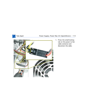 Page 136 Take ApartPower Supply, Power Mac G4 (QuickSilvers)  -   114
1. Press the small locking 
tab on the power-to-fan 
cable connector and 
disconnect the cable. 