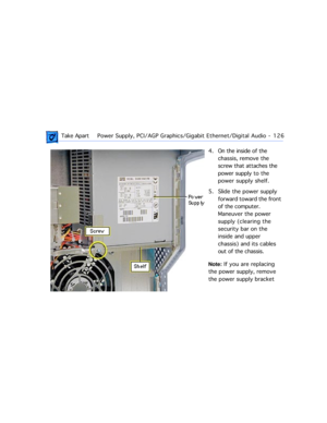 Page 148 Take ApartPower Supply, PCI/AGP Graphics/Gigabit Ethernet/Digital Audio  -   126
4. On the inside of the 
chassis, remove the 
screw that attaches the 
power supply to the 
power supply shelf.
5. Slide the power supply 
forward toward the front 
of the computer. 
Maneuver the power 
supply (clearing the 
security bar on the 
inside and upper 
chassis) and its cables 
out of the chassis. 
Note: If you are replacing 
the power supply, remove 
the power supply bracket  