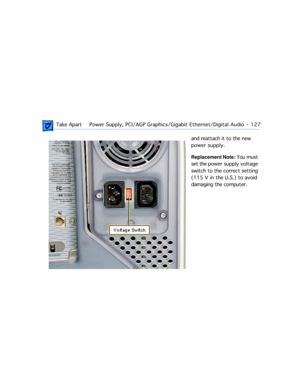 Page 149 Take ApartPower Supply, PCI/AGP Graphics/Gigabit Ethernet/Digital Audio  -   127
and reattach it to the new 
power supply.
Replacement Note: You must 
set the power supply voltage 
switch to the correct setting 
(115 V in the U.S.) to avoid 
damaging the computer. 