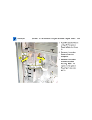 Page 155 Take ApartSpeaker, PCI/AGP Graphics/Gigabit Ethernet/Digital Audio  -   133
3. Push the speaker tab in 
and pull the speaker 
housing back to release 
it.
4. Remove the speaker 
housing from the 
computer. 
5. Remove the speaker 
from the speaker 
housing. Note:  The 
speaker and speaker 
housing are separate 
parts.  