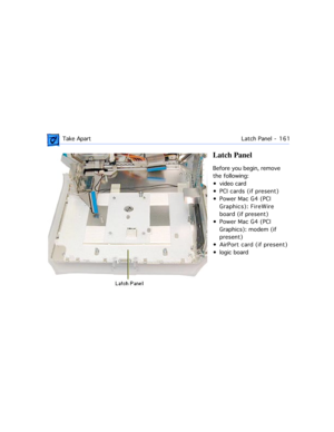 Page 183 Take ApartLatch Panel -  161
Latch Panel
Before you begin, remove 
the following:
¥ video card
¥ PCI cards (if present)
¥ Power Mac G4 (PCI 
Graphics): FireWire 
board (if present)
¥ Power Mac G4 (PCI 
Graphics): modem (if 
present)
¥ AirPort card (if present)
¥ logic board 