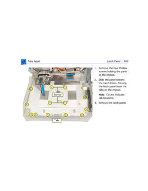 Page 184 Take ApartLatch Panel -  162
1. Remove the four Phillips 
screws holding the panel 
to the chassis. 
2. Slide the panel toward 
the hard drives, freeing 
the latch panel from the  
tabs on the chassis.
Note:  Circles  indicate 
tab locations.
3. Remove the latch panel. 