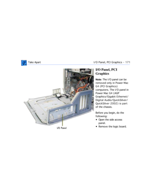Page 193 Take ApartI/O Panel, PCI Graphics  -   171
I/O Panel, PCI 
Graphics
Note: The I/O panel can be 
removed only in Power Mac 
G4 (PCI Graphics) 
computers. The I/O panel in 
Power Mac G4 (AGP 
Graphics/Gigabit Ethernet/
Digital Audio/QuickSilver/
QuickSilver 2002) is part 
of the chassis.
Before you begin, do the 
following:
¥ Open the side access 
panel. 
¥ Remove the logic board. 