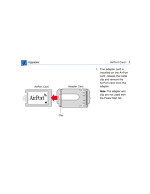 Page 272 
 UpgradesAirPort Card -  5 
1. If an adapter card is 
installed on the AirPort 
card, release the metal 
clip and remove the 
AirPort card from the 
adapter. 
Note: 
 The adapter and 
clip are not used with 
the Power Mac G4.
Adapter Card
AirPort Card
Clip 