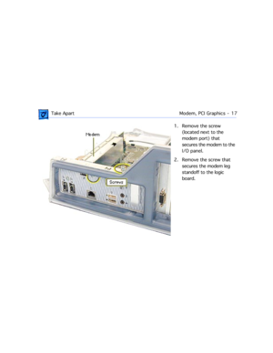 Page 39 
 Take ApartModem, PCI Graphics  -   17 
1. Remove the screw 
(located next to the 
modem port) that 
secures the modem to the 
I/O panel.
2. Remove the screw that 
secures the modem leg 
standoff to the logic 
board.  