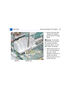 Page 62 
 Take ApartProcessor Module, PCI Graphics  -   40 
1. Remove the screw that 
attaches the heatsink 
ground wire to the logic 
board.  
±
 
Warning: 
  The heatsink 
may be hot to the touch. If 
the computer has been 
operating, allow it to cool 
down before continuing.
2. While pressing down on 
the top of the heatsink 
clip, use a small 
flatblade screwdriver to 
release the clip by 
lifting up and out on its 
center front tab. 