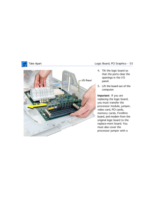 Page 77 Take ApartLogic Board, PCI Graphics  -   55
4. Tilt the logic board so 
that the ports clear the 
openings in the I/O 
panel.
5. Lift the board out of the 
computer.
Important:  If you are 
replacing the logic board, 
you must transfer the 
processor module, jumper, 
video card, PCI cards, 
memory cards, FireWire 
board, and modem from the 
original logic board to the 
replace-ment board. You 
must also cover the 
processor jumper with a  