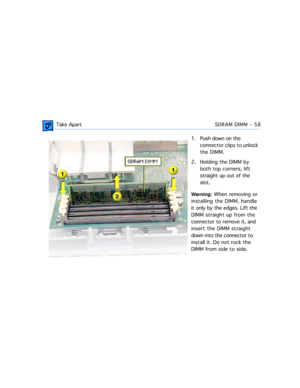 Page 80 Take ApartSDRAM DIMM - 58
1. Push down on the 
connector clips to unlock 
the DIMM.
2. Holding the DIMM by 
both top corners, lift 
straight up out of the 
slot.
Warning: When removing or 
installing the DIMM, handle 
it only by the edges. Lift the 
DIMM straight up from the 
connector to remove it, and 
insert the DIMM straight 
down into the connector to 
install it. Do not rock the 
DIMM from side to side. 