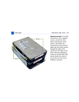 Page 86 Take ApartHard Drive, IDE /ATA  -   64
Replacement Note: To install 
two drives in the U-shaped 
carrier, install the first 
drive in the bottom of the 
carrier. Then place the 
second drive in the carrierÕs 
upper bay and attach screws 
through the sides of the 
carrier into the sides of the 
drive. Note that tightening 
screws on the left side of the 
carrier bends the arms of 
the carrier into the drive, 
holding it securely.  