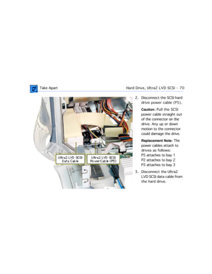 Page 92 Take ApartHard Drive, Ultra2 LVD SCSI  -   70
2. Disconnect the SCSI hard 
drive power cable (P5). 
Caution: Pull the SCSI 
power cable straight out 
of the connector on the 
drive. Any up or down 
motion to the connector 
could damage the drive.
Replacement Note: The 
power cables attach to 
drives as follows:
P5 attaches to bay 1
P2 attaches to bay 2
P3 attaches to bay 3
3. Disconnect the Ultra2 
LVD SCSI data cable from 
the hard drive.   