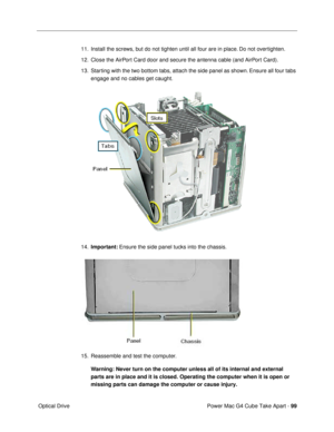 Page 101Power Mac G4 Cube Take Apart - 99
 Optical Drive11. Install the screws, but do not tighten until all four are in place. Do not overtighten.
12. Close the AirPort Card door and secure the antenna cable (and AirPort Card).
13. Starting with the two bottom tabs, attach the side panel as shown. Ensure all four tabs 
engage and no cables get caught.
 
14.Important: Ensure the side panel tucks into the chassis.
 
15. Reassemble and test the computer.
Warning: Never turn on the computer unless all of its...