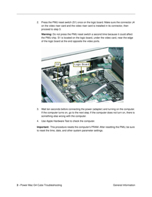 Page 104 
2 -  
Power Mac G4 Cube Troubleshooting
 General Information 2. Press the PMU reset switch (S1) once on the logic board. Make sure the connector J4 
on the video riser card and the video riser card is installed in its connector, then 
proceed to step 3.  
Warning:  
 Do not press the PMU reset switch a second time because it could affect 
the PMU chip. S1 is located on the logic board, under the video card, near the edge 
of the logic board at the end opposite the video ports.
3. Wait ten seconds...