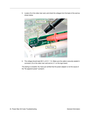 Page 106 
4 -  
Power Mac G4 Cube Troubleshooting
 General Information 5. Locate J3 on the video riser card, and check the voltages from the back of the card as 
shown below. 
6. The voltage should read 28 V (+0.5 V -1 V). Make sure the cable is securely seated in 
connector J3 on the video riser card and at J11 on the logic board. 
The testing is complete. You have just veriÞed that the power adapter is not the cause of 
the No apparent power symptom.  