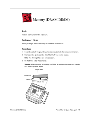 Page 13 
Power Mac G4 Cube Take Apart -   
11  
 Memory (DRAM DIMM) 
Memory (DRAM DIMM)
 
Tools
 
No tools are required for this procedure. 
Preliminary Steps
 
Before you begin, remove the computer core from the enclosure. 
Procedure
 
1. If provided, attach the grounding wrist strap included with the replacement memory. 
2. Push down the ejectors on the slot of the DIMM you want to replace.  
Note: 
  
The slot might have one or two ejectors.
3. Lift the DIMM out of the computer. 
Warning:  
When removing or...