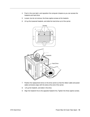 Page 17 
Power Mac G4 Cube Take Apart -  
15  
 ATA Hard Drive4. Push in the core latch, and reposition the computer chassis so you can access the 
heatsink and hard drive.
5. Loosen, but do not remove, the three captive screws at the heatsink.
6. Lift up the loosened heatsink, and slide the hard drive out of the carrier.
7. Position the replacement drive on the drive carrier so that the ribbon cable and power 
cable connectors align with the slots at the end of the carrier.
8.  Lift up the heatsink, and slide...