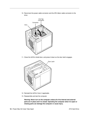 Page 18 
16 -  
Power Mac G4 Cube Take Apart
 ATA Hard Drive 10. Reconnect the power cable connector and the ATA ribbon cable connector to the 
drive.
11. Close the AirPort shield door, and press it down so the door latch engages.
12. Reinstall the AirPort Card, if applicable.
13. Reassemble and test the computer. 
Warning: 
  
Never turn on the computer unless all of its internal and external 
parts are in place and it is closed. Operating the computer when it is open or 
missing parts can damage the computer...