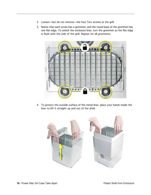 Page 20 
18 -  
Power Mac G4 Cube Take Apart
 Plastic Shell from Enclosure 
2. LoosenÑbut do not removeÑthe four Torx screws at the grill.
3. Notice that each screw has a grommet, and the round base of the grommet has 
one flat edge. To unlock the enclosure liner, turn the grommet so the flat edge 
is flush with the side of the grill. Repeat for all grommets.
4. To protect the outside surface of the metal liner, place your hands inside the 
liner to lift it straight up and out of the shell. 