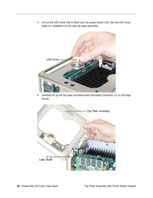 Page 2422 - Power Mac G4 Cube Take Apart
 Top Plate Assembly with Power Button Gasket 4. Lift out the LED cover that is Þtted over the power button LED. Set the LED cover 
aside for installation on the new top plate assembly.
 
5. Carefully lift up the top plate and disconnect the keyed connector (J1 on the logic 
board). 