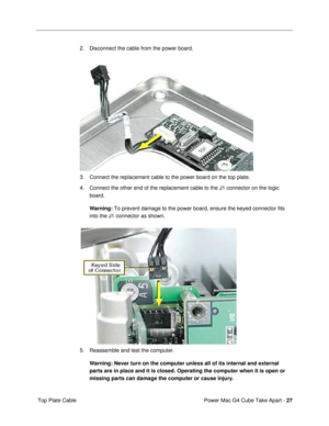 Page 29Power Mac G4 Cube Take Apart - 27
 Top Plate Cable2. Disconnect the cable from the power board.
3. Connect the replacement cable to the power board on the top plate.
4. Connect the other end of the replacement cable to the J1 connector on the logic 
board. 
Warning: To prevent damage to the power board, ensure the keyed connector fits 
into the J1 connector as shown.
5. Reassemble and test the computer.
Warning: Never turn on the computer unless all of its internal and external 
parts are in place and it...