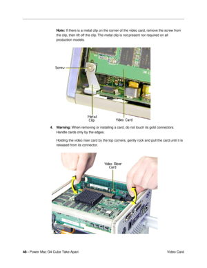 Page 5048 - Power Mac G4 Cube Take Apart
 Video Card Note: If there is a metal clip on the corner of the video card, remove the screw from 
the clip, then lift off the clip. The metal clip is not present nor required on all 
production models.
4. Warning: When removing or installing a card, do not touch its gold connectors. 
Handle cards only by the edges.
Holding the video riser card by the top corners, gently rock and pull the card until it is 
released from its connector.
  