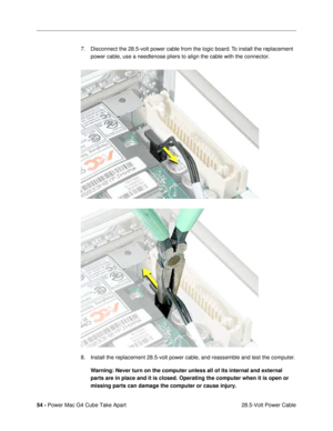 Page 5654 - Power Mac G4 Cube Take Apart
 28.5-Volt Power Cable 7. Disconnect the 28.5-volt power cable from the logic board. To install the replacement 
power cable, use a needlenose pliers to align the cable with the connector.
8. Install the replacement 28.5-volt power cable, and reassemble and test the computer.
Warning: Never turn on the computer unless all of its internal and external 
parts are in place and it is closed. Operating the computer when it is open or 
missing parts can damage the computer or...