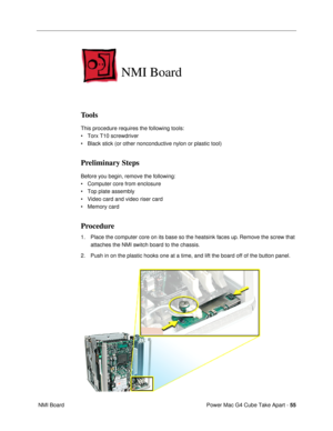 Page 57Power Mac G4 Cube Take Apart - 55
 NMI Board
NMI Board
Tools
This procedure requires the following tools:
¥ Torx T10 screwdriver
¥ Black stick (or other nonconductive nylon or plastic tool)
Preliminary Steps
Before you begin, remove the following:
¥ Computer core from enclosure
¥ Top plate assembly
¥ Video card and video riser card
¥ Memory card
Procedure
1. Place the computer core on its base so the heatsink faces up. Remove the screw that 
attaches the NMI switch board to the chassis.
2. Push in on the...