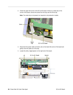 Page 6260 - Power Mac G4 Cube Take Apart
 DC-to-DC Board 2. Check the upper left corner of the DC-to-DC board. If there is a metal clip on the 
corner of the board, remove the screw from the clip, then lift off the clip.
Note: The metal clip is not present nor required on all production models.
3. Disconnect the power cable connector (J2) on the lower left corner of the board and 
gently move the cable out of the way. 
4. Locate the white, ridged ejector on the right end of the board. 