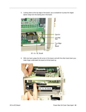 Page 63Power Mac G4 Cube Take Apart - 61
 DC-to-DC Board5. Looking down at the top edge of the board, use a screwdriver to press the ridged 
ejector away from the locking slot in the board.
6. With one hand, grasp the left corner of the board, and with the other hand insert your 
index Þnger underneath the board to tilt the board up.
  