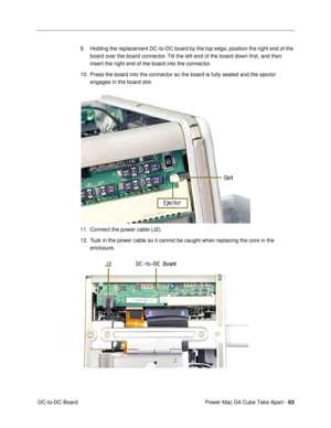 Page 65Power Mac G4 Cube Take Apart - 63
 DC-to-DC Board9. Holding the replacement DC-to-DC board by the top edge, position the right end of the 
board over the board connector. Tilt the left end of the board down Þrst, and then 
insert the right end of the board into the connector. 
10. Press the board into the connector so the board is fully seated and the ejector 
engages in the board slot.
 
11. Connect the power cable (J2). 
12. Tuck in the power cable so it cannot be caught when replacing the core in the...