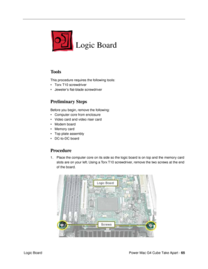 Page 67Power Mac G4 Cube Take Apart - 65
 Logic Board
Logic Board
Tools
This procedure requires the following tools:
¥ Torx T10 screwdriver
¥ JewelerÕs flat-blade screwdriver
Preliminary Steps
Before you begin, remove the following:
¥ Computer core from enclosure
¥ Video card and video riser card
¥ Modem board
¥ Memory card
¥ Top plate assembly
¥ DC-to-DC board
Procedure
1. Place the computer core on its side so the logic board is on top and the memory card 
slots are on your left. Using a Torx T10 screwdriver,...