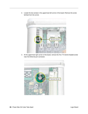 Page 6866 - Power Mac G4 Cube Take Apart
 Logic Board 2. Locate the two screws in the uppermost left corner of the board. Remove the screw 
farthest from the corner.
3. At the uppermost right corner of the board, remove the Torx T10 dome-headed screw 
near the Ethernet port connector. 