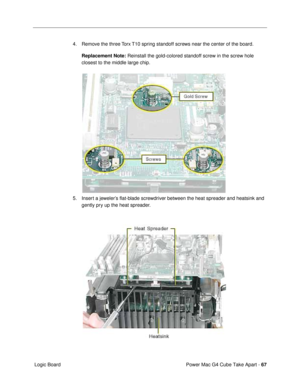 Page 69Power Mac G4 Cube Take Apart - 67
 Logic Board4. Remove the three Torx T10 spring standoff screws near the center of the board. 
Replacement Note: Reinstall the gold-colored standoff screw in the screw hole 
closest to the middle large chip.
5. Insert a jewelerÕs ßat-blade screwdriver between the heat spreader and heatsink and 
gently pry up the heat spreader. 