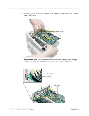 Page 7068 - Power Mac G4 Cube Take Apart
 Logic Board 6. Holding the inner mesh shield in place, gently slide out the logic board until the ports 
clear the I/O panel.
Replacement Note: Make sure the notches on the end of the logic board engage 
with the two corner standoffs before inserting the ports into the I/O panel. 