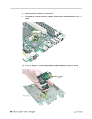 Page 7270 - Power Mac G4 Cube Take Apart
 Logic Board 8. Remove the logic board from the computer.
9. To remove the Ethernet card from the logic board, remove the Ethernet card Torx T10 
screw.
10. Turn over the logic board and disconnect the Ethernet card from the logic board. 