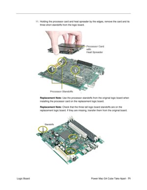 Page 73Power Mac G4 Cube Take Apart - 71
 Logic Board11. Holding the processor card and heat spreader by the edges, remove the card and its 
three short standoffs from the logic board.
Replacement Note: Use the processor standoffs from the original logic board when 
installing the processor card on the replacement logic board.
Replacement Note: Check that the three tall logic board standoffs are on the 
replacement logic board. If they are missing, transfer them from the original board.
Standoffs 