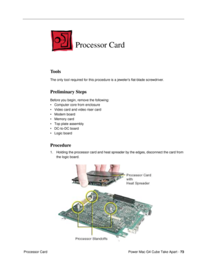 Page 75Power Mac G4 Cube Take Apart - 73
 Processor Card
Processor Card
Tools
The only tool required for this procedure is a jewelerÕs ßat-blade screwdriver.
Preliminary Steps
Before you begin, remove the following:
¥ Computer core from enclosure
¥ Video card and video riser card
¥ Modem board
¥ Memory card
¥ Top plate assembly
¥ DC-to-DC board
¥ Logic board
Procedure
1. Holding the processor card and heat spreader by the edges, disconnect the card from 
the logic board. 