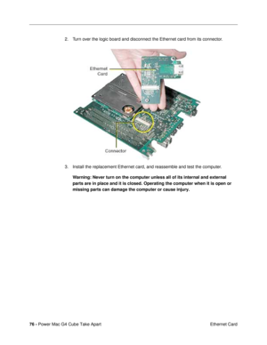 Page 7876 - Power Mac G4 Cube Take Apart
 Ethernet Card 2. Turn over the logic board and disconnect the Ethernet card from its connector.
3. Install the replacement Ethernet card, and reassemble and test the computer.
Warning: Never turn on the computer unless all of its internal and external 
parts are in place and it is closed. Operating the computer when it is open or 
missing parts can damage the computer or cause injury. 