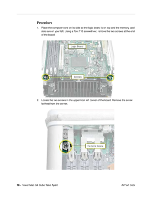 Page 8078 - Power Mac G4 Cube Take Apart
 AirPort Door
Procedure
1. Place the computer core on its side so the logic board is on top and the memory card 
slots are on your left. Using a Torx T10 screwdriver, remove the two screws at the end 
of the board.
 
2. Locate the two screws in the uppermost left corner of the board. Remove the screw 
farthest from the corner. 