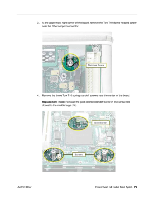 Page 81Power Mac G4 Cube Take Apart - 79
 AirPort Door3. At the uppermost right corner of the board, remove the Torx T10 dome-headed screw 
near the Ethernet port connector.
4. Remove the three Torx T10 spring standoff screws near the center of the board. 
Replacement Note: Reinstall the gold-colored standoff screw in the screw hole 
closest to the middle large chip. 