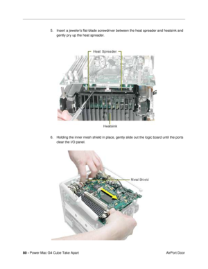 Page 8280 - Power Mac G4 Cube Take Apart
 AirPort Door 5. Insert a jewelerÕs ßat-blade screwdriver between the heat spreader and heatsink and 
gently pry up the heat spreader.
6. Holding the inner mesh shield in place, gently slide out the logic board until the ports 
clear the I/O panel. 