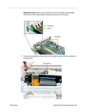 Page 83Power Mac G4 Cube Take Apart - 81
 AirPort DoorReplacement Note: Make sure the notches on the end of the logic board engage 
with the two corner standoffs before inserting the ports into the I/O panel.
7. Tilt up the board slightly and disconnect the ßex cable connector from the underside of 
the logic board. 