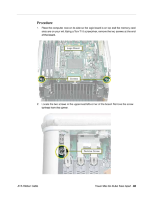 Page 87Power Mac G4 Cube Take Apart - 85
 ATA Ribbon Cable
Procedure
1. Place the computer core on its side so the logic board is on top and the memory card 
slots are on your left. Using a Torx T10 screwdriver, remove the two screws at the end 
of the board.
 
2. Locate the two screws in the uppermost left corner of the board. Remove the screw 
farthest from the corner. 