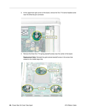 Page 8886 - Power Mac G4 Cube Take Apart
 ATA Ribbon Cable 3. At the uppermost right corner of the board, remove the Torx T10 dome-headed screw 
near the Ethernet port connector.
4. Remove the three Torx T10 spring standoff screws near the center of the board. 
Replacement Note: Reinstall the gold-colored standoff screw in the screw hole 
closest to the middle large chip. 
