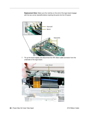 Page 9088 - Power Mac G4 Cube Take Apart
 ATA Ribbon Cable Replacement Note: Make sure the notches on the end of the logic board engage 
with the two corner standoffs before inserting the ports into the I/O panel.
7. Tilt up the board slightly and disconnect the ATA ribbon cable connector from the 
underside of the logic board. 