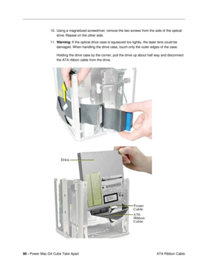 Page 9290 - Power Mac G4 Cube Take Apart
 ATA Ribbon Cable 10. Using a magnetized screwdriver, remove the two screws from the side of the optical 
drive. Repeat on the other side. 
11.Warning: If the optical drive case is squeezed too tightly, the laser lens could be 
damaged. When handling the drive case, touch only the outer edges of the case.
Holding the drive case by the corner, pull the drive up about half way and disconnect 
the ATA ribbon cable from the drive.  