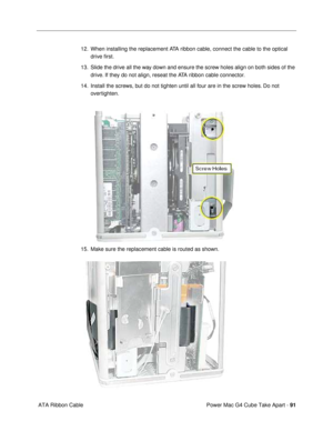 Page 93Power Mac G4 Cube Take Apart - 91
 ATA Ribbon Cable12. When installing the replacement ATA ribbon cable, connect the cable to the optical 
drive Þrst.
13. Slide the drive all the way down and ensure the screw holes align on both sides of the 
drive. If they do not align, reseat the ATA ribbon cable connector. 
14. Install the screws, but do not tighten until all four are in the screw holes. Do not 
overtighten.
 
15. Make sure the replacement cable is routed as shown. 