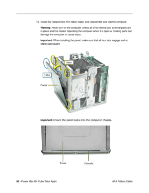 Page 9492 - Power Mac G4 Cube Take Apart
 ATA Ribbon Cable 16. Install the replacement ATA ribbon cable, and reassemble and test the computer.
Warning: Never turn on the computer unless all of its internal and external parts are 
in place and it is closed. Operating the computer when it is open or missing parts can 
damage the computer or cause injury.
Important: When installing the panel, make sure that all four tabs engage and no 
cables get caught.
 
Important: Ensure the panel tucks into the computer...